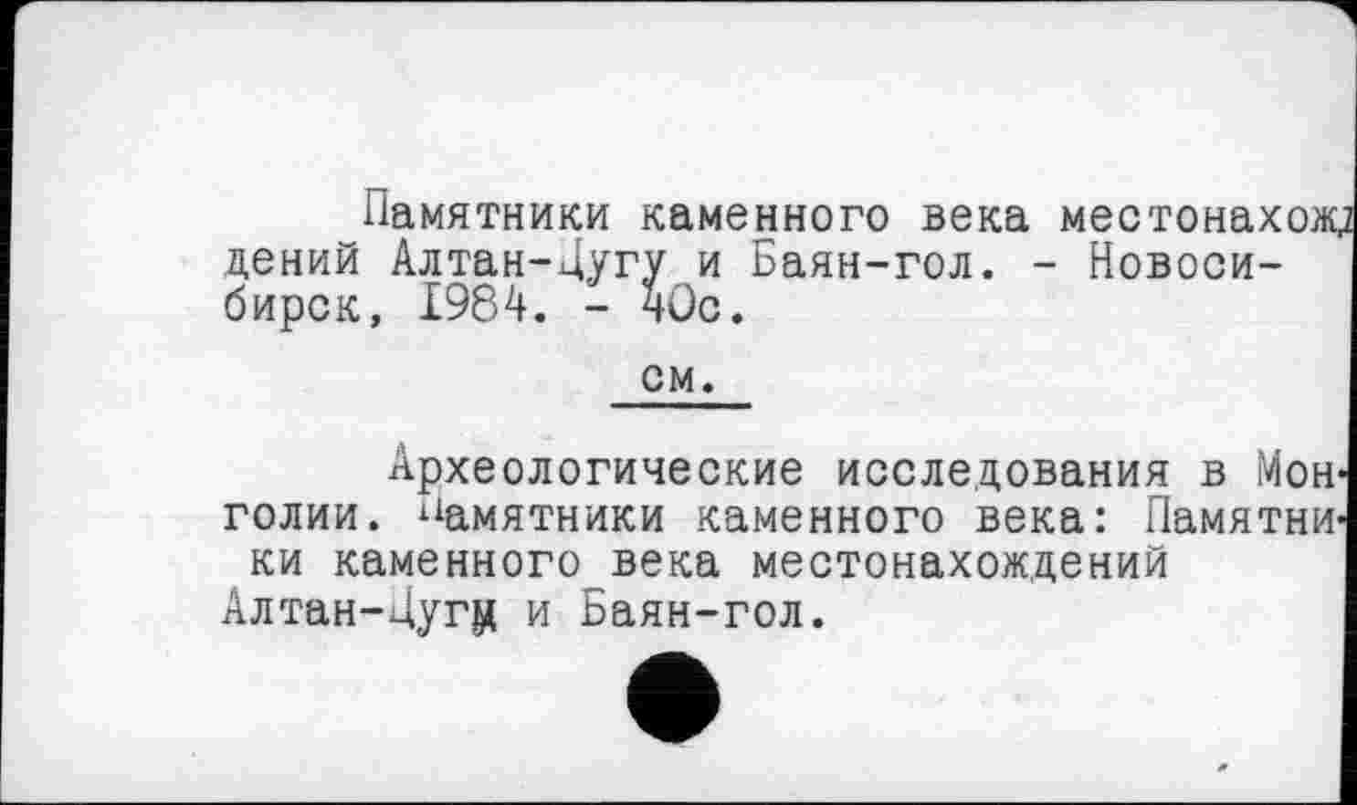 ﻿Памятники каменного века местонахож; цений Алтан-Дугу и Баян-гол. - Новосибирск, 1984. - чОс.
см.
Археологические исследования в Монголии. памятники каменного века: Памятники каменного_века местонахождений Алтан-Дугц и Ьаян-гол.